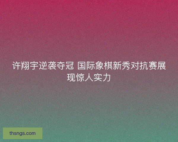 许翔宇逆袭夺冠 国际象棋新秀对抗赛展现惊人实力