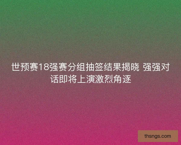 世预赛18强赛分组抽签结果揭晓 强强对话即将上演激烈角逐