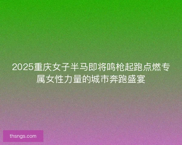 2025重庆女子半马即将鸣枪起跑点燃专属女性力量的城市奔跑盛宴