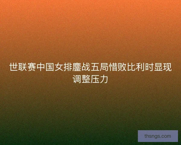 世联赛中国女排鏖战五局惜败比利时显现调整压力