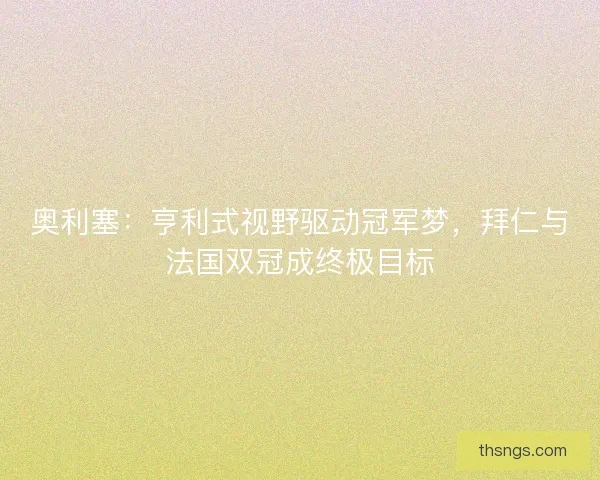 奥利塞：亨利式视野驱动冠军梦，拜仁与法国双冠成终极目标